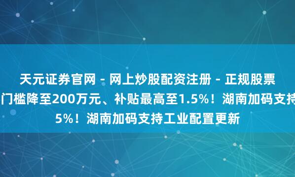 天元证券官网 - 网上炒股配资注册 - 正规股票杠杆怎么开户 门槛降至200万元、补贴最高至1.5%！湖南加码支持工业配置更新