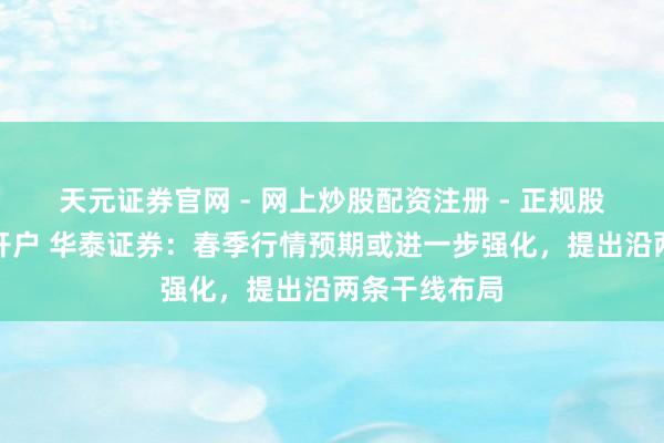 天元证券官网 - 网上炒股配资注册 - 正规股票杠杆怎么开户 华泰证券：春季行情预期或进一步强化，提出沿两条干线布局