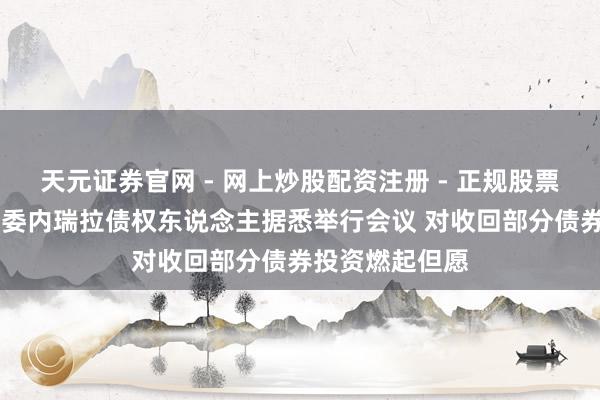 天元证券官网 - 网上炒股配资注册 - 正规股票杠杆怎么开户 委内瑞拉债权东说念主据悉举行会议 对收回部分债券投资燃起但愿