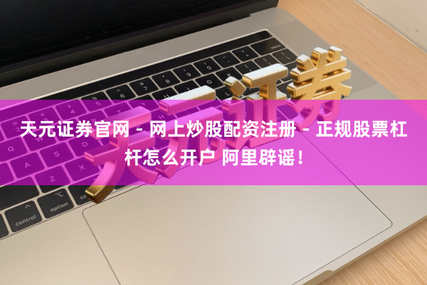 天元证券官网 - 网上炒股配资注册 - 正规股票杠杆怎么开户 阿里辟谣！