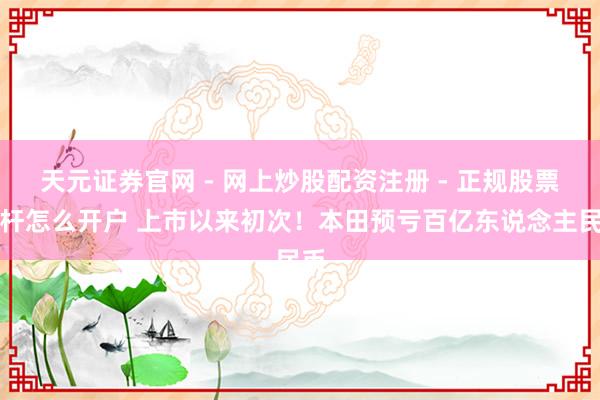 天元证券官网 - 网上炒股配资注册 - 正规股票杠杆怎么开户 上市以来初次！本田预亏百亿东说念主民币