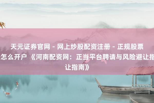 天元证券官网 - 网上炒股配资注册 - 正规股票杠杆怎么开户 《河南配资网：正当平台聘请与风险避让指南》