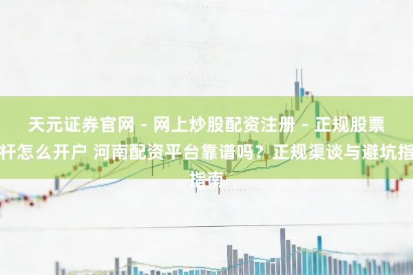 天元证券官网 - 网上炒股配资注册 - 正规股票杠杆怎么开户 河南配资平台靠谱吗？正规渠谈与避坑指南