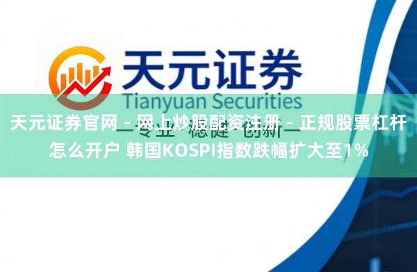 天元证券官网 - 网上炒股配资注册 - 正规股票杠杆怎么开户 韩国KOSPI指数跌幅扩大至1%