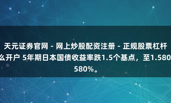 天元证券官网 - 网上炒股配资注册 - 正规股票杠杆怎么开户 5年期日本国债收益率跌1.5个基点，至1.580%。
