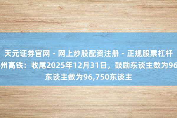 天元证券官网 - 网上炒股配资注册 - 正规股票杠杆怎么开户 神州高铁：收尾2025年12月31日，鼓励东谈主数为96,750东谈主
