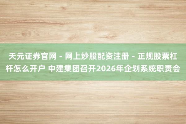 天元证券官网 - 网上炒股配资注册 - 正规股票杠杆怎么开户 中建集团召开2026年企划系统职责会