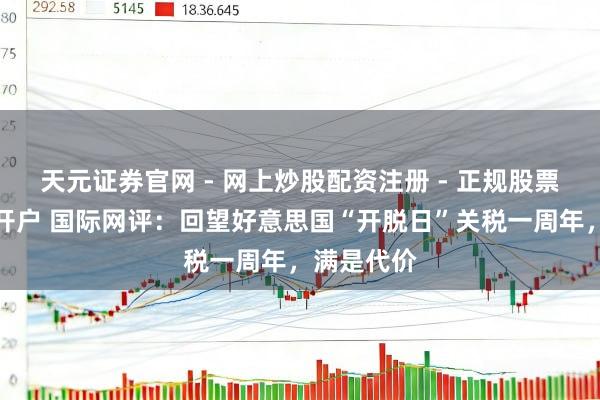 天元证券官网 - 网上炒股配资注册 - 正规股票杠杆怎么开户 国际网评：回望好意思国“开脱日”关税一周年，满是代价