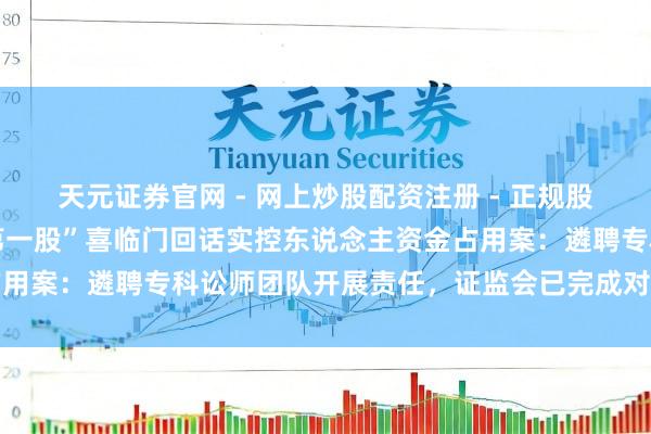 天元证券官网 - 网上炒股配资注册 - 正规股票杠杆怎么开户 “床垫第一股”喜临门回话实控东说念主资金占用案：遴聘专科讼师团队开展责任，证监会已完成对公司现场看望