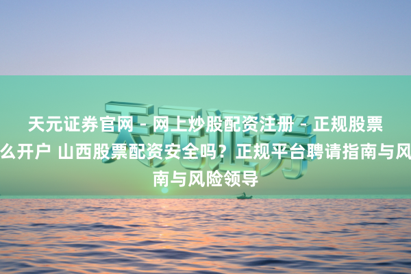 天元证券官网 - 网上炒股配资注册 - 正规股票杠杆怎么开户 山西股票配资安全吗？正规平台聘请指南与风险领导