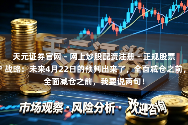 天元证券官网 - 网上炒股配资注册 - 正规股票杠杆怎么开户 战略：未来4月22日的预判出来了，全面减仓之前，我要说两句！