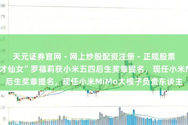 天元证券官网 - 网上炒股配资注册 - 正规股票杠杆怎么开户 95后“天才仙女”罗福莉获小米五四后生奖章提名，现任小米MiMo大模子负责东谈主