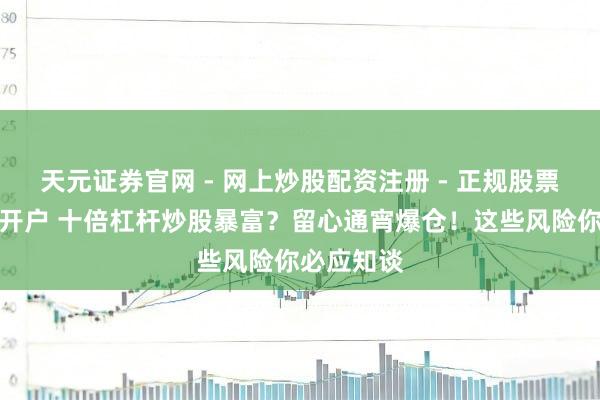 天元证券官网 - 网上炒股配资注册 - 正规股票杠杆怎么开户 十倍杠杆炒股暴富？留心通宵爆仓！这些风险你必应知谈