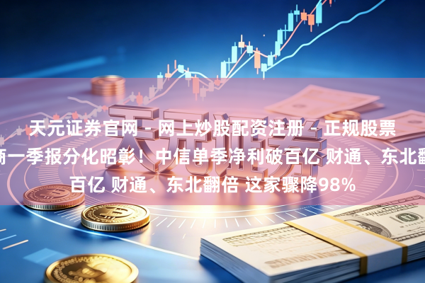 天元证券官网 - 网上炒股配资注册 - 正规股票杠杆怎么开户 券商一季报分化昭彰！中信单季净利破百亿 财通、东北翻倍 这家骤降98%