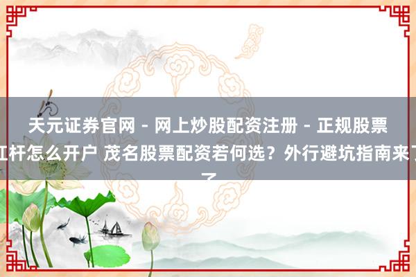 天元证券官网 - 网上炒股配资注册 - 正规股票杠杆怎么开户 茂名股票配资若何选?外行避坑指南来了