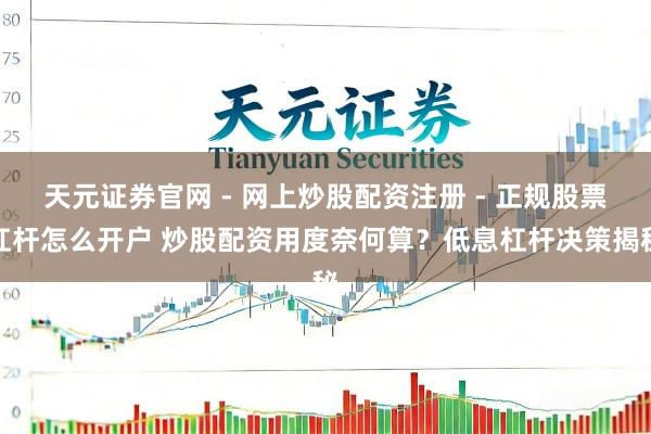 天元证券官网 - 网上炒股配资注册 - 正规股票杠杆怎么开户 炒股配资用度奈何算？低息杠杆决策揭秘