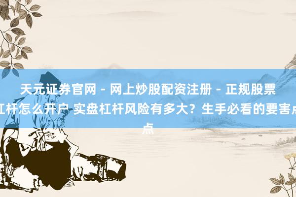 天元证券官网 - 网上炒股配资注册 - 正规股票杠杆怎么开户 实盘杠杆风险有多大？生手必看的要害点