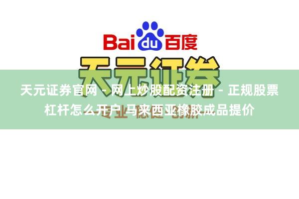 天元证券官网 - 网上炒股配资注册 - 正规股票杠杆怎么开户 马来西亚橡胶成品提价