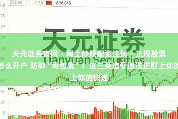 天元证券官网 - 网上炒股配资注册 - 正规股票杠杆怎么开户 防御“毒包裹”！这三类造孽递送正盯上你的快递