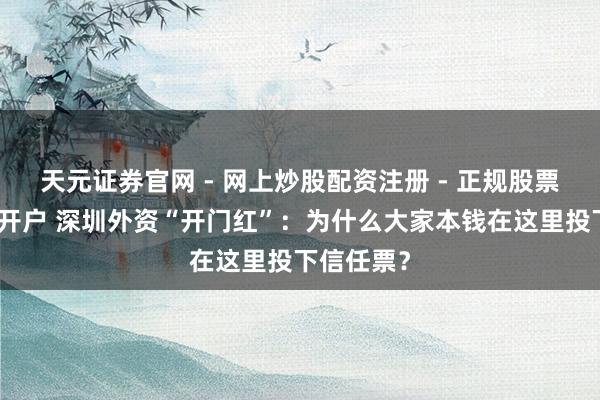 天元证券官网 - 网上炒股配资注册 - 正规股票杠杆怎么开户 深圳外资“开门红”：为什么大家本钱在这里投下信任票？