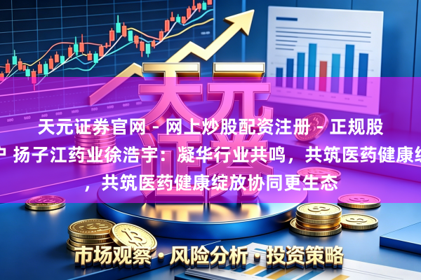 天元证券官网 - 网上炒股配资注册 - 正规股票杠杆怎么开户 扬子江药业徐浩宇：凝华行业共鸣，共筑医药健康绽放协同更生态