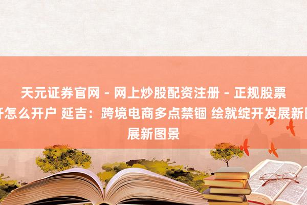 天元证券官网 - 网上炒股配资注册 - 正规股票杠杆怎么开户 延吉：跨境电商多点禁锢 绘就绽开发展新图景