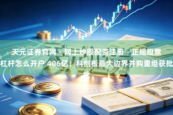 天元证券官网 - 网上炒股配资注册 - 正规股票杠杆怎么开户 406亿！科创板最大边界并购重组获批
