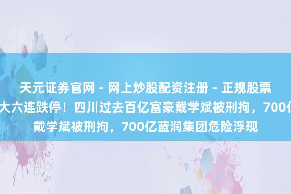 天元证券官网 - 网上炒股配资注册 - 正规股票杠杆怎么开户 ST龙大六连跌停！四川过去百亿富豪戴学斌被刑拘，700亿蓝润集团危险浮现