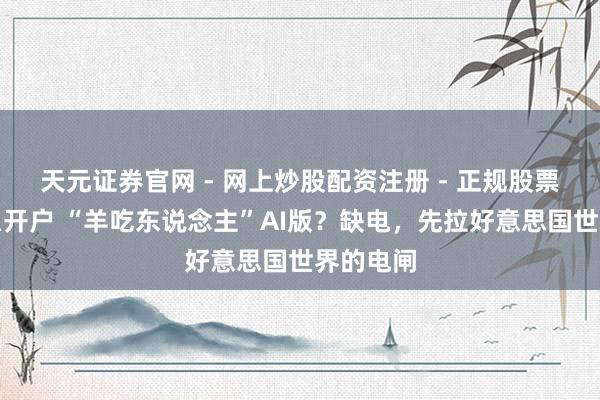 天元证券官网 - 网上炒股配资注册 - 正规股票杠杆怎么开户 “羊吃东说念主”AI版？缺电，先拉好意思国世界的电闸