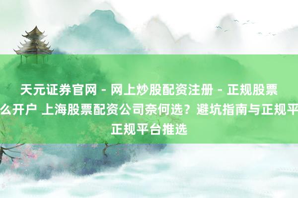 天元证券官网 - 网上炒股配资注册 - 正规股票杠杆怎么开户 上海股票配资公司奈何选？避坑指南与正规平台推选