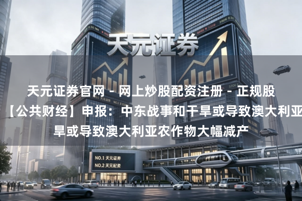 天元证券官网 - 网上炒股配资注册 - 正规股票杠杆怎么开户 【公共财经】申报：中东战事和干旱或导致澳大利亚农作物大幅减产