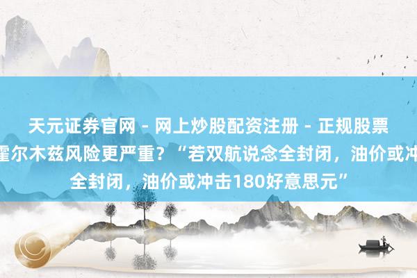天元证券官网 - 网上炒股配资注册 - 正规股票杠杆怎么开户 比霍尔木兹风险更严重？“若双航说念全封闭，油价或冲击180好意思元”