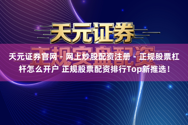 天元证券官网 - 网上炒股配资注册 - 正规股票杠杆怎么开户 正规股票配资排行Top新推选！