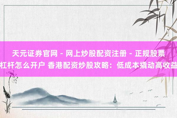天元证券官网 - 网上炒股配资注册 - 正规股票杠杆怎么开户 香港配资炒股攻略：低成本撬动高收益