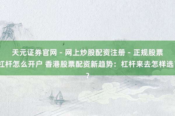 天元证券官网 - 网上炒股配资注册 - 正规股票杠杆怎么开户 香港股票配资新趋势：杠杆来去怎样选？