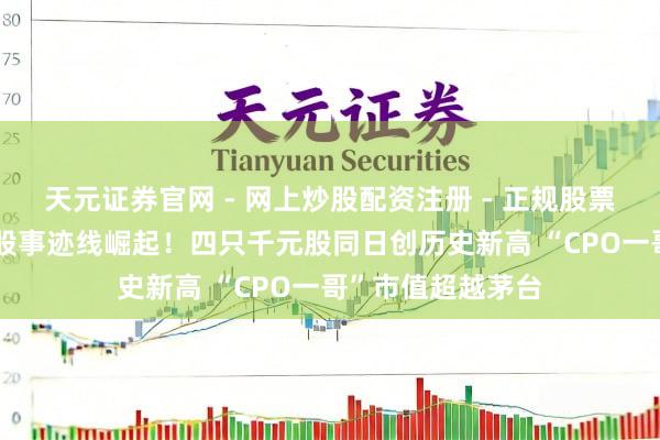 天元证券官网 - 网上炒股配资注册 - 正规股票杠杆怎么开户 A股事迹线崛起！四只千元股同日创历史新高 “CPO一哥”市值超越茅台