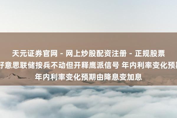 天元证券官网 - 网上炒股配资注册 - 正规股票杠杆怎么开户 好意思联储按兵不动但开释鹰派信号 年内利率变化预期由降息变加息