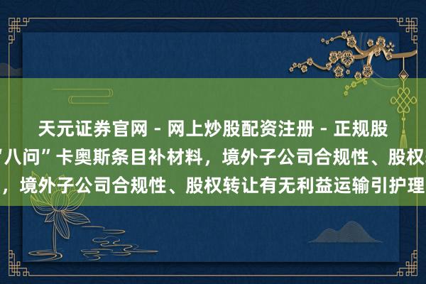 天元证券官网 - 网上炒股配资注册 - 正规股票杠杆怎么开户 证监会“八问”卡奥斯条目补材料,境外子公司合规性、股权转让有无利益运输引护理
