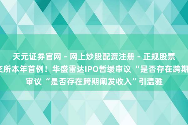 天元证券官网 - 网上炒股配资注册 - 正规股票杠杆怎么开户 上交所本年首例!华盛雷达IPO暂缓审议 “是否存在跨期阐发收入”引温雅