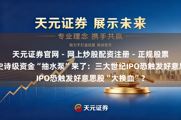 天元证券官网 - 网上炒股配资注册 - 正规股票杠杆怎么开户 史诗级资金“抽水泵”来了：三大世纪IPO恐触发好意思股“大换血”？