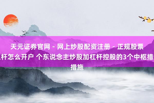 天元证券官网 - 网上炒股配资注册 - 正规股票杠杆怎么开户 个东说念主炒股加杠杆控股的3个中枢措施