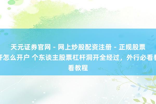 天元证券官网 - 网上炒股配资注册 - 正规股票杠杆怎么开户 个东谈主股票杠杆洞开全经过，外行必看教程