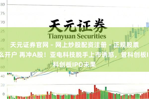 天元证券官网 - 网上炒股配资注册 - 正规股票杠杆怎么开户 再冲A股！亚电科技脱手上市诱惑，曾科创板IPO未果