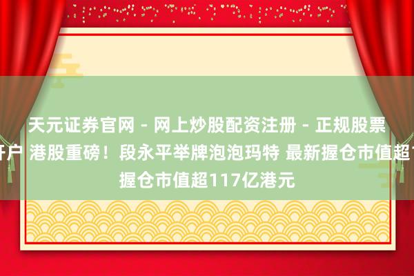 天元证券官网 - 网上炒股配资注册 - 正规股票杠杆怎么开户 港股重磅！段永平举牌泡泡玛特 最新握仓市值超117亿港元