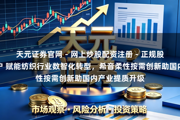 天元证券官网 - 网上炒股配资注册 - 正规股票杠杆怎么开户 赋能纺织行业数智化转型，希音柔性按需创新助国内产业提质升级