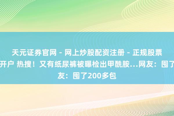 天元证券官网 - 网上炒股配资注册 - 正规股票杠杆怎么开户 热搜！又有纸尿裤被曝检出甲酰胺…网友：囤了200多包