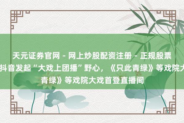 天元证券官网 - 网上炒股配资注册 - 正规股票杠杆怎么开户 抖音发起“大戏上团播”野心，《只此青绿》等戏院大戏首登直播间