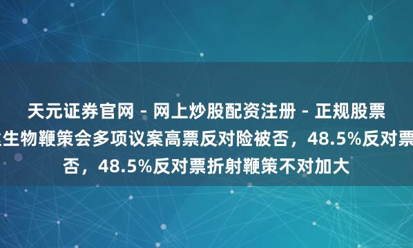 天元证券官网 - 网上炒股配资注册 - 正规股票杠杆怎么开户 信达生物鞭策会多项议案高票反对险被否，48.5%反对票折射鞭策不对加大