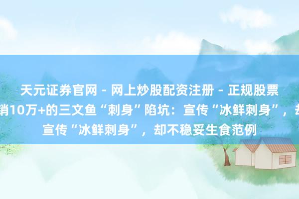 天元证券官网 - 网上炒股配资注册 - 正规股票杠杆怎么开户 热销10万+的三文鱼“刺身”陷坑：宣传“冰鲜刺身”，却不稳妥生食范例