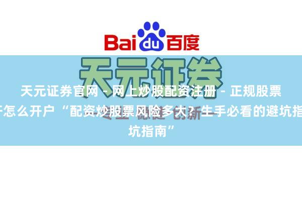 天元证券官网 - 网上炒股配资注册 - 正规股票杠杆怎么开户 “配资炒股票风险多大？生手必看的避坑指南”